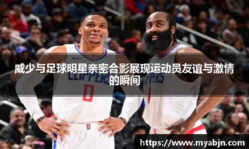 威少与足球明星亲密合影展现运动员友谊与激情的瞬间